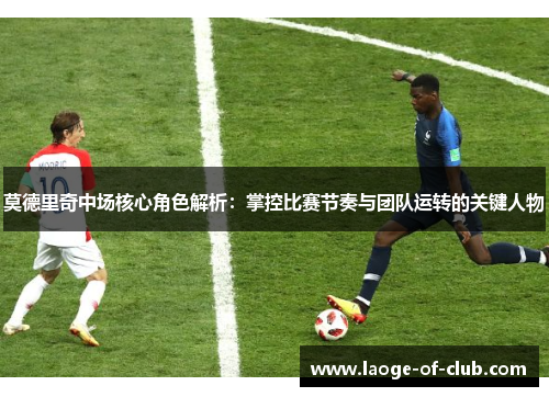 莫德里奇中场核心角色解析：掌控比赛节奏与团队运转的关键人物