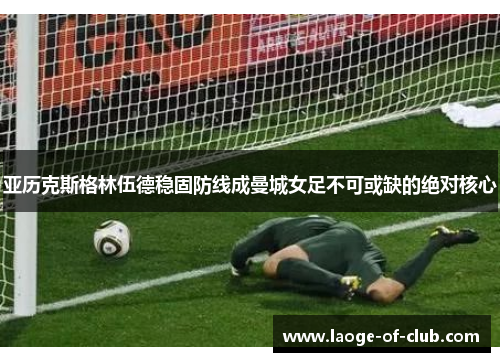 亚历克斯格林伍德稳固防线成曼城女足不可或缺的绝对核心