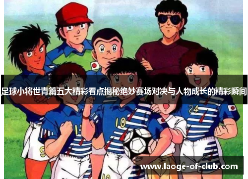 足球小将世青篇五大精彩看点揭秘绝妙赛场对决与人物成长的精彩瞬间