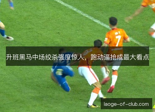 升班黑马中场绞杀强度惊人，跑动逼抢成最大看点